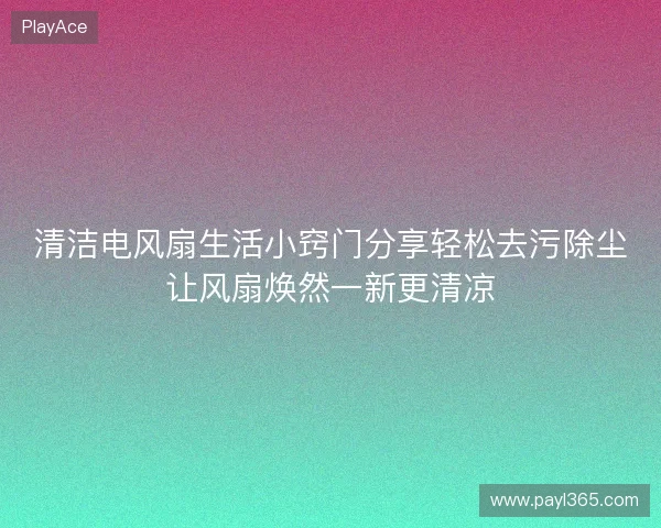 清洁电风扇生活小窍门分享轻松去污除尘让风扇焕然一新更清凉